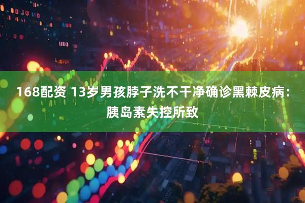 168配资 13岁男孩脖子洗不干净确诊黑棘皮病：胰岛素失控所致