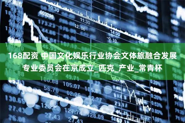168配资 中国文化娱乐行业协会文体旅融合发展专业委员会在京成立_匹克_产业_常青杯