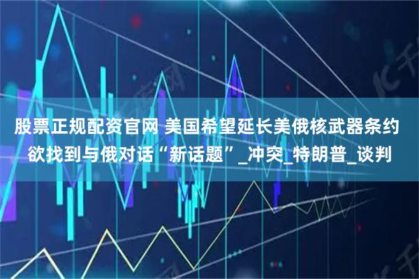 股票正规配资官网 美国希望延长美俄核武器条约 欲找到与俄对话“新话题”_冲突_特朗普_谈判