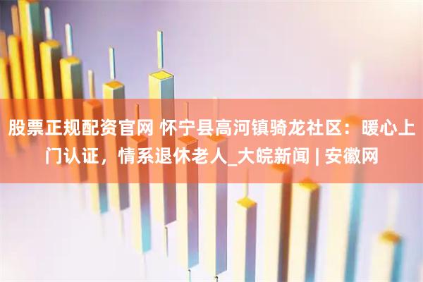 股票正规配资官网 怀宁县高河镇骑龙社区：暖心上门认证，情系退休老人_大皖新闻 | 安徽网