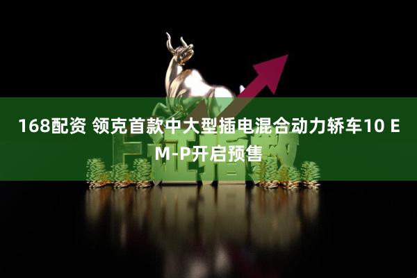 168配资 领克首款中大型插电混合动力轿车10 EM-P开启预售