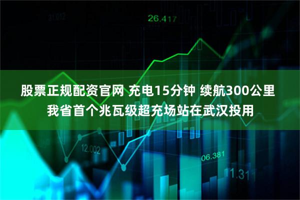 股票正规配资官网 充电15分钟 续航300公里 我省首个兆瓦级超充场站在武汉投用