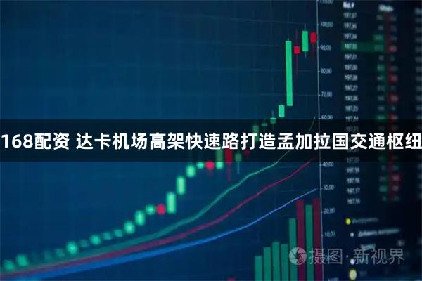 168配资 达卡机场高架快速路打造孟加拉国交通枢纽