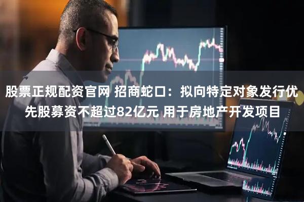 股票正规配资官网 招商蛇口：拟向特定对象发行优先股募资不超过82亿元 用于房地产开发项目