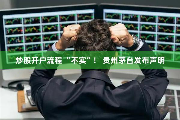 炒股开户流程 “不实”！ 贵州茅台发布声明