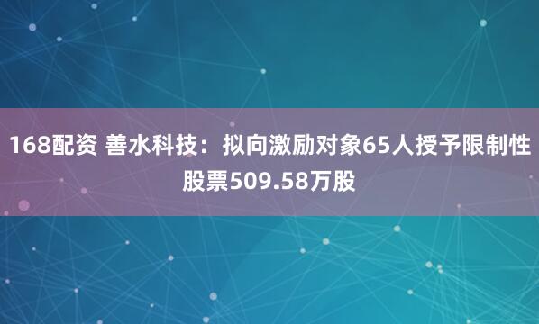 168配资 善水科技：拟向激励对象65人授予限制性股票509.58万股