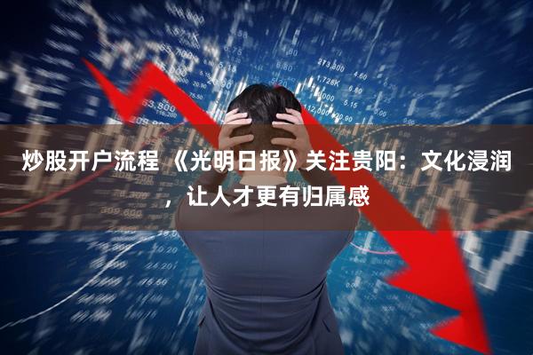 炒股开户流程 《光明日报》关注贵阳：文化浸润，让人才更有归属感