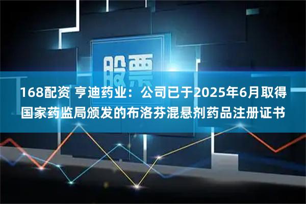 168配资 亨迪药业：公司已于2025年6月取得国家药监局颁发的布洛芬混悬剂药品注册证书