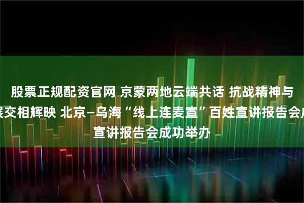 股票正规配资官网 京蒙两地云端共话 抗战精神与绿色发展交相辉映 北京—乌海“线上连麦宣”百姓宣讲报告会成功举办